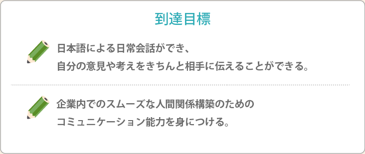 到達目標 日本語による日常会話ができ、自分の意見や考えをきちんと相手に伝えることができる。企業内でのスムーズな人間関係構築のためのコミュニケーション能力を身につける。